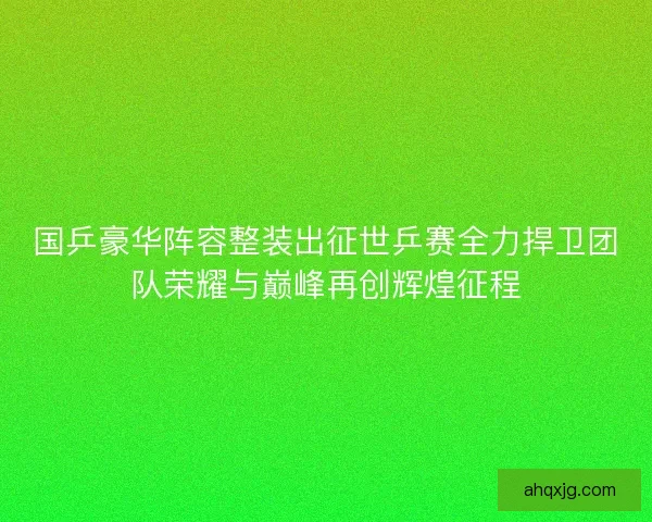 国乒豪华阵容整装出征世乒赛全力捍卫团队荣耀与巅峰再创辉煌征程