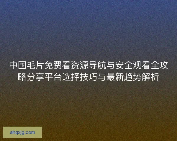 中国毛片免费看资源导航与安全观看全攻略分享平台选择技巧与最新趋势解析
