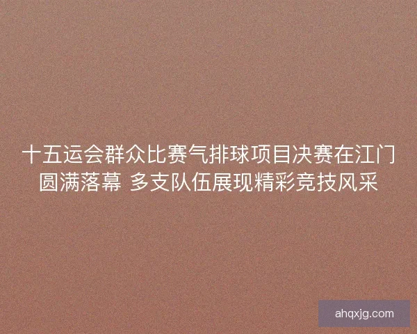 十五运会群众比赛气排球项目决赛在江门圆满落幕 多支队伍展现精彩竞技风采