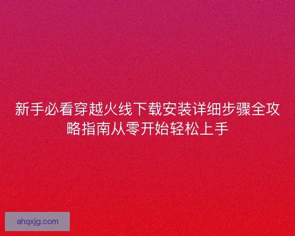 新手必看穿越火线下载安装详细步骤全攻略指南从零开始轻松上手