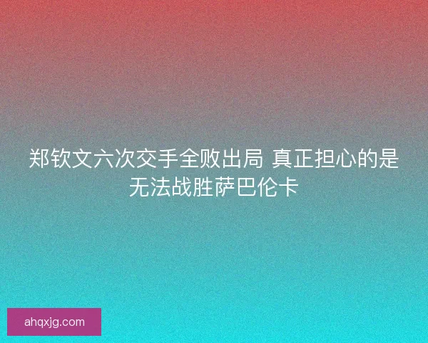 郑钦文六次交手全败出局 真正担心的是无法战胜萨巴伦卡