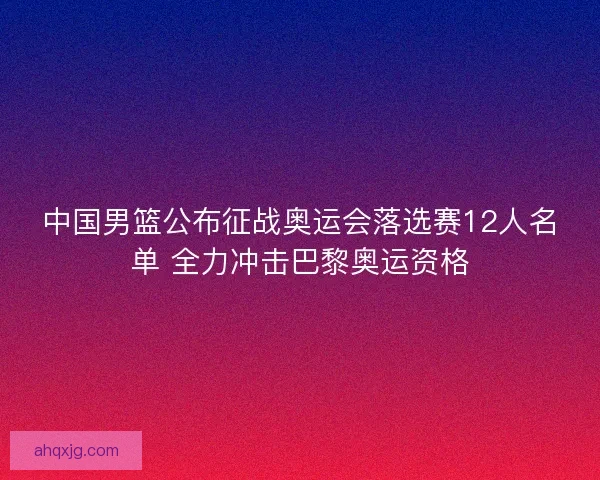 中国男篮公布征战奥运会落选赛12人名单 全力冲击巴黎奥运资格