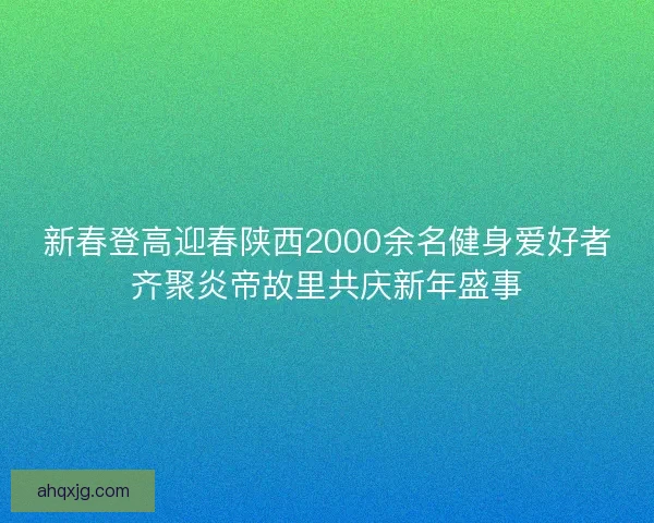 新春登高迎春陕西2000余名健身爱好者齐聚炎帝故里共庆新年盛事