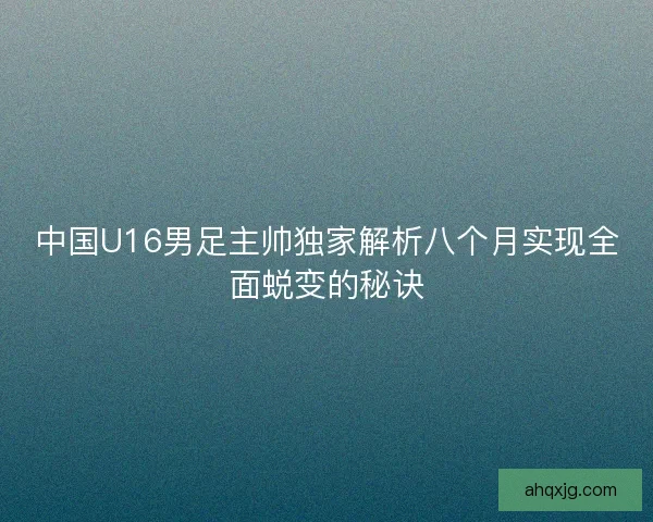 中国U16男足主帅独家解析八个月实现全面蜕变的秘诀
