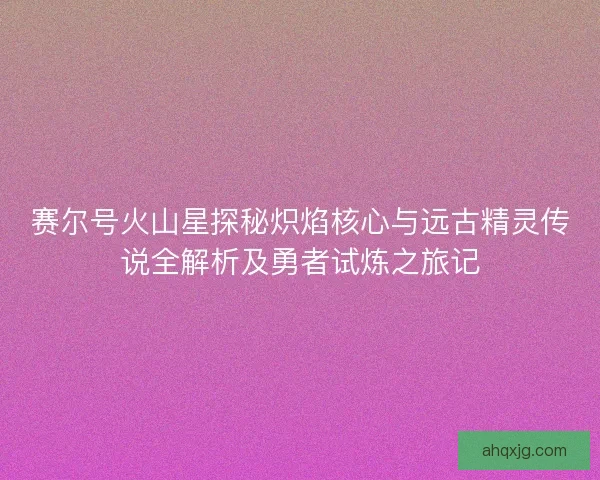 赛尔号火山星探秘炽焰核心与远古精灵传说全解析及勇者试炼之旅记