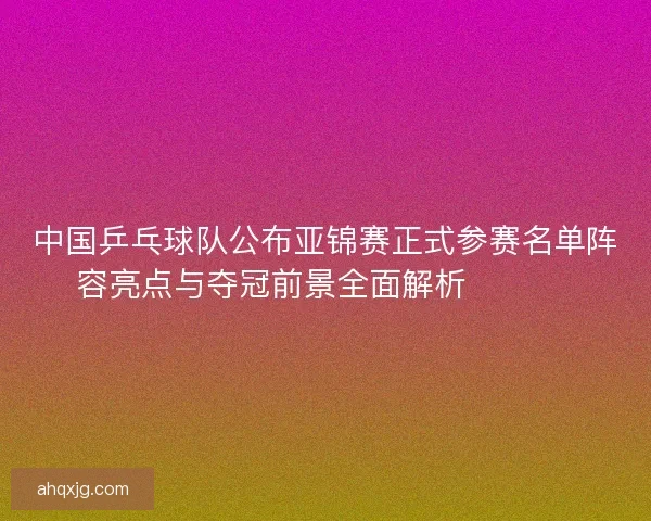 中国乒乓球队公布亚锦赛正式参赛名单阵容亮点与夺冠前景全面解析 🏓🇨🇳