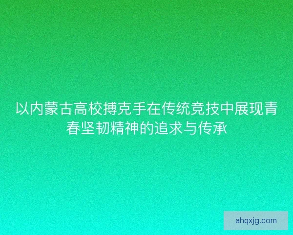 以内蒙古高校搏克手在传统竞技中展现青春坚韧精神的追求与传承