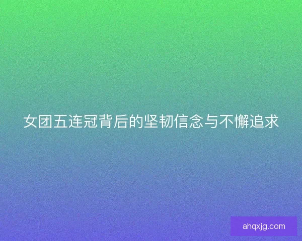 女团五连冠背后的坚韧信念与不懈追求