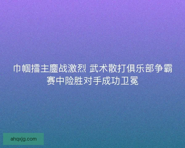 巾帼擂主鏖战激烈 武术散打俱乐部争霸赛中险胜对手成功卫冕