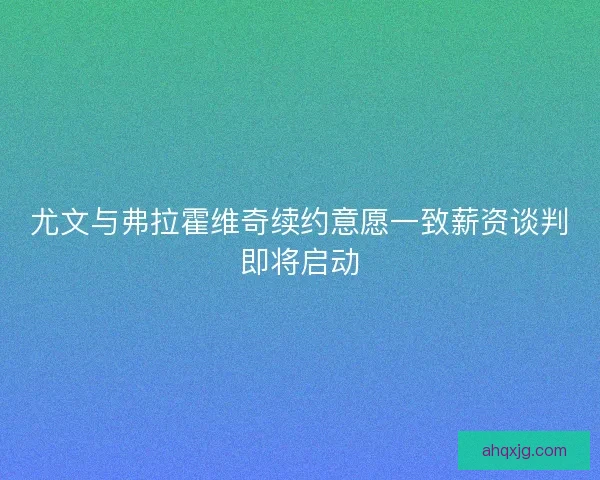 尤文与弗拉霍维奇续约意愿一致薪资谈判即将启动